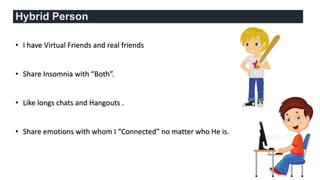 Hybrid Person
• I have Virtual Friends and real friends
• Share Insomnia with “Both”.
• Like longs chats and Hangouts .
• Share emotions with whom I “Connected” no matter who He is.
 