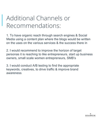 Additional Channels or
Recommendations:
1. To have organic reach through search engines & Social
Media using a content plan where the blogs would be written
on the uses on the various services & the success there in
2. I would recommend to improve the horizon of target
personas it is reaching to like entrepreneurs, start up business
owners, small scale women entrepreneurs, SMB’s
3. I would conduct A/B testing to find the appropriate
keywords, creatives, to drive traffic & improve brand
awareness
 