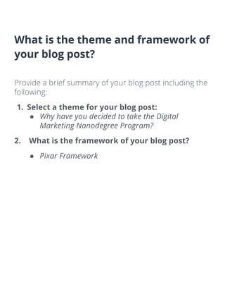 What is the theme and framework of
your blog post?
Provide a brief summary of your blog post including the
following:
1. Select a theme for your blog post:
● Why have you decided to take the Digital
Marketing Nanodegree Program?
2. What is the framework of your blog post?
● Pixar Framework
 