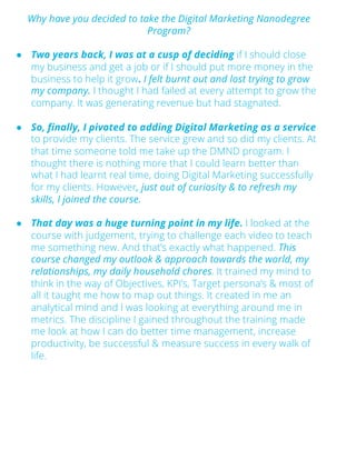 Why have you decided to take the Digital Marketing Nanodegree
Program?
● Two years back, I was at a cusp of deciding if I should close
my business and get a job or if I should put more money in the
business to help it grow. I felt burnt out and lost trying to grow
my company. I thought I had failed at every attempt to grow the
company. It was generating revenue but had stagnated.
● So, finally, I pivoted to adding Digital Marketing as a service
to provide my clients. The service grew and so did my clients. At
that time someone told me take up the DMND program. I
thought there is nothing more that I could learn better than
what I had learnt real time, doing Digital Marketing successfully
for my clients. However, just out of curiosity & to refresh my
skills, I joined the course.
● That day was a huge turning point in my life. I looked at the
course with judgement, trying to challenge each video to teach
me something new. And that’s exactly what happened. This
course changed my outlook & approach towards the world, my
relationships, my daily household chores. It trained my mind to
think in the way of Objectives, KPI’s, Target persona’s & most of
all it taught me how to map out things. It created in me an
analytical mind and I was looking at everything around me in
metrics. The discipline I gained throughout the training made
me look at how I can do better time management, increase
productivity, be successful & measure success in every walk of
life.
 