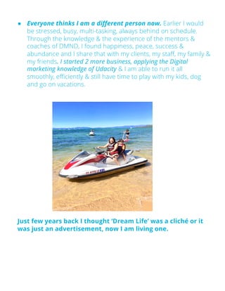 ● Everyone thinks I am a different person now. Earlier I would
be stressed, busy, multi-tasking, always behind on schedule.
Through the knowledge & the experience of the mentors &
coaches of DMND, I found happiness, peace, success &
abundance and I share that with my clients, my staff, my family &
my friends. I started 2 more business, applying the Digital
marketing knowledge of Udacity & I am able to run it all
smoothly, efficiently & still have time to play with my kids, dog
and go on vacations.
Just few years back I thought ‘Dream Life’ was a cliché or it
was just an advertisement, now I am living one.
 