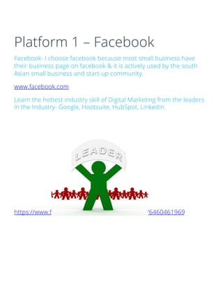 Platform 1 – Facebook
Facebook- I choose facebook because most small business have
their business page on facebook & it is actively used by the south
Asian small business and start-up community.
www.facebook.com
Learn the hottest industry skill of Digital Marketing from the leaders
in the Industry- Google, Hootsuite, HubSpot, Linkedin.
https://www.flickr.com/photos/59632563@N04/6460461969
 