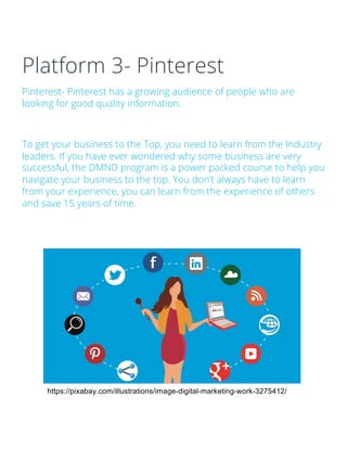 Platform 3- Pinterest
Pinterest- Pinterest has a growing audience of people who are
looking for good quality information.
To get your business to the Top, you need to learn from the Industry
leaders. If you have ever wondered why some business are very
successful, the DMND program is a power packed course to help you
navigate your business to the top. You don’t always have to learn
from your experience, you can learn from the experience of others
and save 15 years of time.
https://pixabay.com/illustrations/image-digital-marketing-work-3275412/
 
