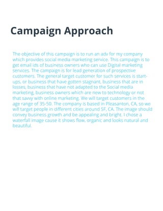 Campaign Approach
The objective of this campaign is to run an adv for my company
which provides social media marketing service. This campaign is to
get email ids of business owners who can use Digital marketing
services. The campaign is for lead generation of prospective
customers. The general target customer for such services is start-
ups, or business that have gotten stagnant, business that are in
losses, business that have not adapted to the Social media
marketing, business owners which are new to technology or not
that savvy with online marketing. We will target customers in the
age range of 35-50. The company is based in Pleasanton, CA, so we
will target people in different cities around SF, CA. The image should
convey business growth and be appealing and bright. I chose a
waterfall image cause it shows flow, organic and looks natural and
beautiful.
 