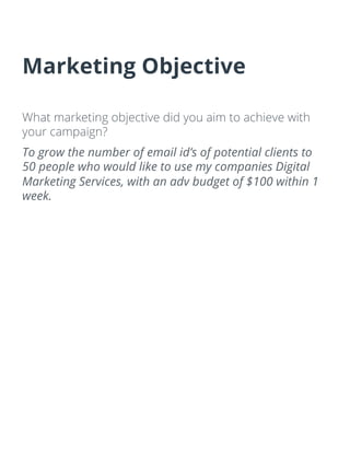 Marketing Objective
What marketing objective did you aim to achieve with
your campaign?
To grow the number of email id’s of potential clients to
50 people who would like to use my companies Digital
Marketing Services, with an adv budget of $100 within 1
week.
 