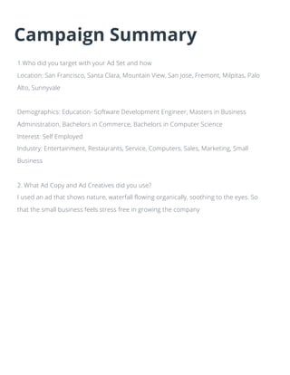Campaign Summary
1.Who did you target with your Ad Set and how
Location: San Francisco, Santa Clara, Mountain View, San Jose, Fremont, Milpitas, Palo
Alto, Sunnyvale
Demographics: Education- Software Development Engineer, Masters in Business
Administration, Bachelors in Commerce, Bachelors in Computer Science
Interest: Self Employed
Industry: Entertainment, Restaurants, Service, Computers, Sales, Marketing, Small
Business
2. What Ad Copy and Ad Creatives did you use?
I used an ad that shows nature, waterfall flowing organically, soothing to the eyes. So
that the small business feels stress free in growing the company
 