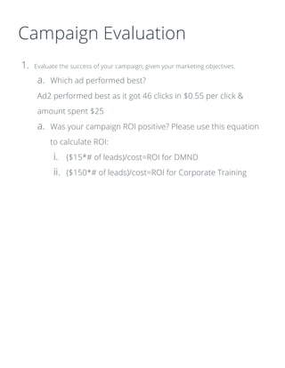 Campaign Evaluation
1. Evaluate the success of your campaign, given your marketing objectives.
a. Which ad performed best?
Ad2 performed best as it got 46 clicks in $0.55 per click &
amount spent $25
a. Was your campaign ROI positive? Please use this equation
to calculate ROI:
i. ($15*# of leads)/cost=ROI for DMND
ii. ($150*# of leads)/cost=ROI for Corporate Training
 