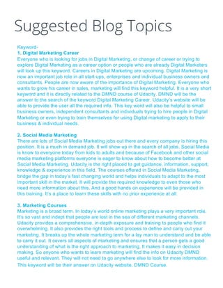 Suggested Blog Topics
Keyword-
1. Digital Marketing Career
Everyone who is looking for jobs in Digital Marketing, or change of career or trying to
explore Digital Marketing as a career option or people who are already Digital Marketers
will look up this keyword. Careers in Digital Marketing are upcoming. Digital Marketing is
now an important job role in all start-ups, enterprises and individual business owners and
consultants. People are now aware of the importance of Digital Marketing. Everyone who
wants to grow his career in sales, marketing will find this keyword helpful. It is a very short
keyword and it is directly related to the DMND course of Udacity. DMND will be the
answer to the search of the keyword Digital Marketing Career. Udacity’s website will be
able to provide the user all the required info. This key word will also be helpful to small
business owners, independent consultants and individuals trying to hire people in Digital
Marketing or even trying to train themselves for using Digital marketing to apply to their
business & individual needs.
2. Social Media Marketing
There are lots of Social Media Marketing jobs out there and every company is hiring this
position. It is a much in demand job. It will show up in the search of all jobs. Social Media
is know to everyone today from kids to adults and because of Facebook and other social
media marketing platforms everyone is eager to know about how to become better at
Social Media Marketing. Udacity is the right placed to get guidance, information, support,
knowledge & experience in this field. The courses offered in Social Media Marketing,
bridge the gap in today’s fast changing world and helps individuals to adapt to the most
important skill in the market. It will provide the required knowledge to even those who
need more information about this. And a good hands on experience will be provided in
this training. It’s a place to learn these skills with no prior experience at all.
3. Marketing Courses
Marketing is a broad term. In today’s world online marketing plays a very important role.
It’s so vast and indept that people are lost in the sea of different marketing channels.
Udacity provides a comprehensive, in-depth exposure and training to people who find it
overwhelming. It also provides the right tools and process to define and carry out your
marketing. It breaks up the whole marketing term for a lay man to understand and be able
to carry it out. It covers all aspects of marketing and ensures that a person gets a good
understanding of what is the right approach to marketing, It makes it easy in decision
making. So anyone who wants to learn marketing will find the info on Udacity DMND
useful and relevant. They will not need to go anywhere else to look for more information.
This keyword will be their answer on Udacity website, DMND Course.
 