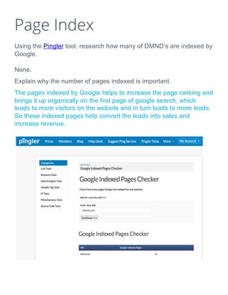 Page Index
Using the Pingler tool, research how many of DMND’s are indexed by
Google.
None.
Explain why the number of pages indexed is important.
The pages indexed by Google helps to increase the page ranking and
brings it up organically on the first page of google search, which
leads to more visitors on the website and in turn leads to more leads.
So these indexed pages help convert the leads into sales and
increase revenue.
 