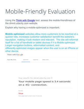 Mobile-Friendly Evaluation
Using the Think with Google tool, assess the mobile-friendliness of
the dmnd.udacity.com website.
Explain why having a mobile-optimized is important.
Mobile optimized websites allow more customers to be reached at a
quicker rate, increases customer satisfaction benefit the website's
reputation, making it look modern and relevant. The site will reformat
itself for a list of handheld or tablet devices if it is Mobile optimized.
Larger navigation buttons, reformatted content, and
differently optimized images appear when the user is on an iPhone or
other device.
 