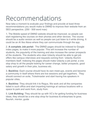 Recommendations
Now take a moment to evaluate your findings and provide at least three
recommendations you would make to DMND to improve their website from an
SEO perspective. (250 - 500 word max)
1. The Mobile speed of DMND website should be improved, so people can
start registering the courses on their phones and other devices. The course
should be a audio version as well so people can just listen to it while driving. It
could be an AI like Alexa where they can communicate through the app.
2. A complete Job portal: The DMND pages should be indexed to Google
index pages, to make it more popular. This will increase the number of
students, the popularity of the training and also increase the career prospects
of the students. The students who clear Udacity should be able to get job
offers like campus interviews and requests coming from Udacity Alumini
members itself. Indexing the pages should make Udacity a job portal, a one
stop shop to all the people looking for career change, better prospects, good
salary and growth in their jobs, business etc.
3. Backline: Each course should have its own meet-ups, events and become
a community in itself where there are live sessions and get togethers. They
should connect on evite, Ticketmaster and start having live speakers in
popular cities.
4. Backline: They should link it to Regus, We work and all the companies
listed in such office and start imparting trainings at various locations with a
space to park and work from, study from.
5. Link Building: They should tie up with VC’s for getting funding for business
ideas, they should be a one stop shop for business & enterprises to grow,
flourish, mentor, guide
 