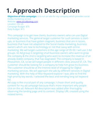 1. Approach Description
Objective of this campaign: is to run an adv for my company which provides social
media marketing service.
Website: www.sociallyswag.com
Location: CA, US
Campaign Budget: $75
Daily Budget: $15
This campaign is to get new clients, business owners who can use Digital
marketing services. The general target customer for such services is start-
ups, or business that have gotten stagnant, business that are in losses,
business that have not adapted to the Social media marketing, business
owners which are new to technology or not that savvy with online
marketing. We will target customers in the age range of 35-50. I will use 2 Ad
groups. Ist Ad group is targeting small business owners who want to grow
the company & the 2nd is targeting who want to increase the revenue of an
already stable company, that has stagnated. The company is based in
Pleasanton, CA, so we will target people in different cities around SF, CA. The
customer should be looking for a company to help him grow his business.
The customer should be at the Interest level of shopping for Digital
marketing services. We will approach the ads by different services in Digital
marketing. With the help of Moz Keyword explorer I was able to find the
high priority key words. I selected the best and trending long tail keyword
list.
Ad copy is the crucial part of any campaign, I chose short and quality
content for my ad campaign because that’s more important why people
click on the ad. Relevant Ad description was added after thoroughly
observing the landing page and its content. Display URL created using the
related terms.
 
