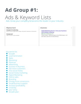 Ad Group #1:
Ads & Keyword Lists
Ads: Grow your company & become the leader in your industry
Key words list:
● Growth
● Lead Generation
● Sales
● Marketing
● Revenue
● Advertising
● Success in Business
● Get more customers
● Hire social media
● Social media marketing
● Digital Marketing
● Online sales
● Branding
● Driving more conversions
● Small Business support
● Increase profitability
● Creativity
● your story
● Growth plan
 