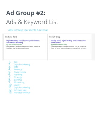 Ad Group #2:
Ads & Keyword List
Ads: Increase your clients & revenue
Keyword list:
1. Seo
2. Digital marketing
3. SEM
4. Revenue
5. Social media
6. Planning
7. Strategy
8. Building
9. Monetizing
10. Leader
11. Digital marketing
12. Increase sales
13. Increase revenue
 