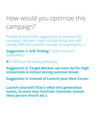 How would you optimize this
campaign?
Provide at least three suggestions to improve this
campaign. (Answers might include things like: A/B
testing, different creative, changes to targeting etc…)
Suggestion 1: A/B Testing: 1.With the word
Graduating
& 2. Without the word graduating
Suggestion 2: Target Market can even be for High
school kids in school during summer break
Suggestion 3: Instead of Launch your New Career
Launch yourself (That's what this generation
wants, to start new YouTube channels, launch
their person merch etc.)
 