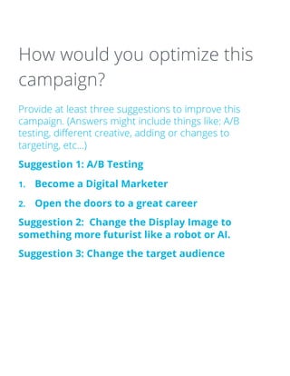How would you optimize this
campaign?
Provide at least three suggestions to improve this
campaign. (Answers might include things like: A/B
testing, different creative, adding or changes to
targeting, etc…)
Suggestion 1: A/B Testing
1. Become a Digital Marketer
2. Open the doors to a great career
Suggestion 2: Change the Display Image to
something more futurist like a robot or AI.
Suggestion 3: Change the target audience
 