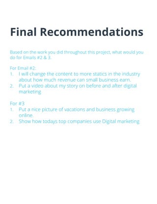 Final Recommendations
Based on the work you did throughout this project, what would you
do for Emails #2 & 3.
For Email #2:
1. I will change the content to more statics in the industry
about how much revenue can small business earn.
2. Put a video about my story on before and after digital
marketing
For #3
1. Put a nice picture of vacations and business growing
online.
2. Show how todays top companies use Digital marketing
 