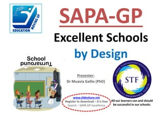 Presenter:
Dr	Muavia	Gallie	(PhD)
SchoolTurnaround
All	our	learners	can	and	should	
be	successful	in	our	schools.
SAPA-GP
Excellent	Schools	
by	Design
www.slideshare.net
Register	to	download	– it	is	free
Search	– SAPA	GP	Excellence
 
