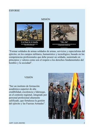 ESFORSE
MISIÓN
“Formar soldados de armas soldados de armas, servicios y especialistas del
ejército; en los campos militares, humanístico y tecnológico; basado en las
competencias profesionales que debe poseer un soldado, sustentado en
principios y valores como son el respeto a los derechos fundamentales del
hombre y la sociedad”.
VISIÓN
“Ser un instituto de formación
académico-superior de alta
credibilidad, excelencia y liderazgo,
en el contexto regional, integrado por
personal profesional altamente
calificado, que fortalezca la gestión
del ejército y las Fuerzas Armadas”.
ASPT: SAPA JHOFRE 2