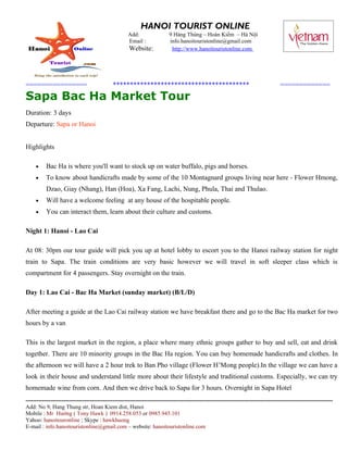 HANOI TOURIST ONLINE
                                                     Add:                  9 Hàng Thùng – Hoàn Kiếm – Hà Nội
                                                     Email :               info.hanoitouristonline@gmail.com
                                                      Website:              http://www.hanoitouristonline.com




================                             ****************************************                                                 =============
Sapa Bac Ha Market Tour
Duration: 3 days
Departure: Sapa or Hanoi


Highlights

     •    Bac Ha is where you'll want to stock up on water buffalo, pigs and horses.
     •    To know about handicrafts made by some of the 10 Montagnard groups living near here - Flower Hmong,
          Dzao, Giay (Nhang), Han (Hoa), Xa Fang, Lachi, Nung, Phula, Thai and Thulao.
     •    Will have a welcome feeling at any house of the hospitable people.
     •    You can interact them, learn about their culture and customs.

Night 1: Hanoi - Lao Cai

At 08: 30pm our tour guide will pick you up at hotel lobby to escort you to the Hanoi railway station for night
train to Sapa. The train conditions are very basic however we will travel in soft sleeper class which is
compartment for 4 passengers. Stay overnight on the train.

Day 1: Lao Cai - Bac Ha Market (sunday market) (B/L/D)

After meeting a guide at the Lao Cai railway station we have breakfast there and go to the Bac Ha market for two
hours by a van

This is the largest market in the region, a place where many ethnic groups gather to buy and sell, eat and drink
together. There are 10 minority groups in the Bac Ha region. You can buy homemade handicrafts and clothes. In
the afternoon we will have a 2 hour trek to Ban Pho village (Flower H’Mong people).In the village we can have a
look in their house and understand little more about their lifestyle and traditional customs. Especially, we can try
homemade wine from corn. And then we drive back to Sapa for 3 hours. Overnight in Sapa Hotel
------------------------------------------------------------------------------------------------------------------------------------------------------------------
Add: No 9, Hang Thung str, Hoan Kiem dist, Hanoi
Mobile : Mr Hướng ( Tony Hawk ) 0914.258.053 or 0985.945.101
Yahoo: hanoitouronline ; Skype : hawkhuong
E-mail : info.hanoitouristonline@gmail.com – website: hanoitouristonline.com
 