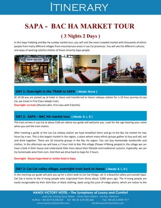 Itinerary
HANOI VICTORY HOTEL – The Symphony of Luxury and Comfort
Add: No 3 Hang Quat Street. - Hoan Kiem District - Ha Noi, Vietnam
Hotline: + 84 (0) 914.258.053 Tel: +84 (0) 4.39.382.666 - Fax: +84 (0) 4.3938 1917
www.hanoivictoryhotel.com info@hanoivictoryhotel.com
SAPA - BAC HA MARKET TOUR
( 3 Nights 2 Days )
In this Sapa Trekking and Bac Ha sunday market tour, you will visit the most crowded market with thousands of ethnic
people from many different villages from mountainous areas in Lao Cai provinces. You will see the different cultures
and ways of wearing colorful clothes of those minority Sapa people.
DAY 1: Overnight in the TRAIN to SAPA ( Meals: None )
At 19.30 you are picked up at hotel in Hanoi and transferred to Hanoi railways station for a 10 hour journey to Lao
Cai, we travel in First Class sleeper train.
Overnight: on train (Shared cabin, first class with 4 berths)
DAY 2: SAPA – BAC HA market tour ( Meals: B, L, D )
The train arrives in Lao Cai at about 6:00 am where our guide will welcome you. Look for the sign bearing your name
when you exit the train station.
After meeting a guide at the Lao Cai railway station we have breakfast there and go to the Bac Ha market for two
hours by a van. This is the largest market in the region, a place where many ethnic groups gather to buy and sell, eat
and drink together. There are 10 minority groups in the Bac Ha region. You can buy homemade handicrafts and
clothes. In the afternoon we will have a 2 hour trek to Ban Pho village (Flower H’Mong people).In the village we can
have a look in their house and understand little more about their lifestyle and traditional customs. Especially, we can
try homemade wine from corn. And then we drive back to Sapa for 3 hours.
Overnight: Elysian Sapa Hotel or similar hotel in Sapa
DAY 3: Cat Cat valley village, overnight train back to Hanoi ( Meals: B, L, D )
In the morning our guide will pick you up for a short walk to Cat Cat Village, set in a beautiful valley just outside Sapa.
Cat Cat is home to the H`mong people who originated from China about 3,000 years ago. The H`mong people are
easily recognisable by their dark blue or black clothing, dyed using the juice of indigo plants, which are native to the
 