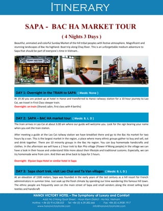Itinerary
HANOI VICTORY HOTEL – The Symphony of Luxury and Comfort
Add: No 3 Hang Quat Street. - Hoan Kiem District - Ha Noi, Vietnam
Hotline: + 84 (0) 914.258.053 Tel: +84 (0) 4.39.382.666 - Fax: +84 (0) 4.3938 1917
www.hanoivictoryhotel.com info@hanoivictoryhotel.com
SAPA - BAC HA MARKET TOUR
( 4 Nights 3 Days )
Beautiful, animated and colorful Sunday Market of the hill tribal peoples with festive atmosphere. Magnificent and
stunning landscapes of Bac Ha highland. Boat trip along Chay River. This is an unforgettable medium adventure to
Sapa that should be part of everyone`s time in Vietnam..
DAY 1: Overnight in the TRAIN to SAPA ( Meals: None )
At 19.30 you are picked up at hotel in Hanoi and transferred to Hanoi railways station for a 10 hour journey to Lao
Cai, we travel in First Class sleeper train.
Overnight: on train (Shared cabin, first class with 4 berths)
DAY 2: SAPA – BAC HA market tour ( Meals: B, L, D )
The train arrives in Lao Cai at about 6:00 am where our guide will welcome you. Look for the sign bearing your name
when you exit the train station.
After meeting a guide at the Lao Cai railway station we have breakfast there and go to the Bac Ha market for two
hours by a van. This is the largest market in the region, a place where many ethnic groups gather to buy and sell, eat
and drink together. There are 10 minority groups in the Bac Ha region. You can buy homemade handicrafts and
clothes. In the afternoon we will have a 2 hour trek to Ban Pho village (Flower H’Mong people).In the village we can
have a look in their house and understand little more about their lifestyle and traditional customs. Especially, we can
try homemade wine from corn. And then we drive back to Sapa for 3 hours.
Overnight: Elysian Sapa Hotel or similar hotel in Sapa
DAY 3: Sapa short trek, visit Lao Chai and Ta Van villages ( Meals: B, L, D )
At an elevation of 1500 meters, Sapa was founded in the early years of the last century as a hill resort for French
administrators in summer time. Just soak up the fresh climate by spending our time wandering this famous hill town.
The ethnic people are frequently seen on the main street of Sapa and small vendors along the street selling local
textiles and handicraft
 
