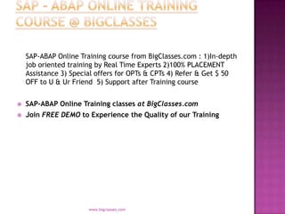 SAP-ABAP Online Training course from BigClasses.com : 1)In-depth
    job oriented training by Real Time Experts 2)100% PLACEMENT
    Assistance 3) Special offers for OPTs & CPTs 4) Refer & Get $ 50
    OFF to U & Ur Friend 5) Support after Training course


   SAP-ABAP Online Training classes at BigClasses.com
   Join FREE DEMO to Experience the Quality of our Training




                       www.bigclasses.com
 