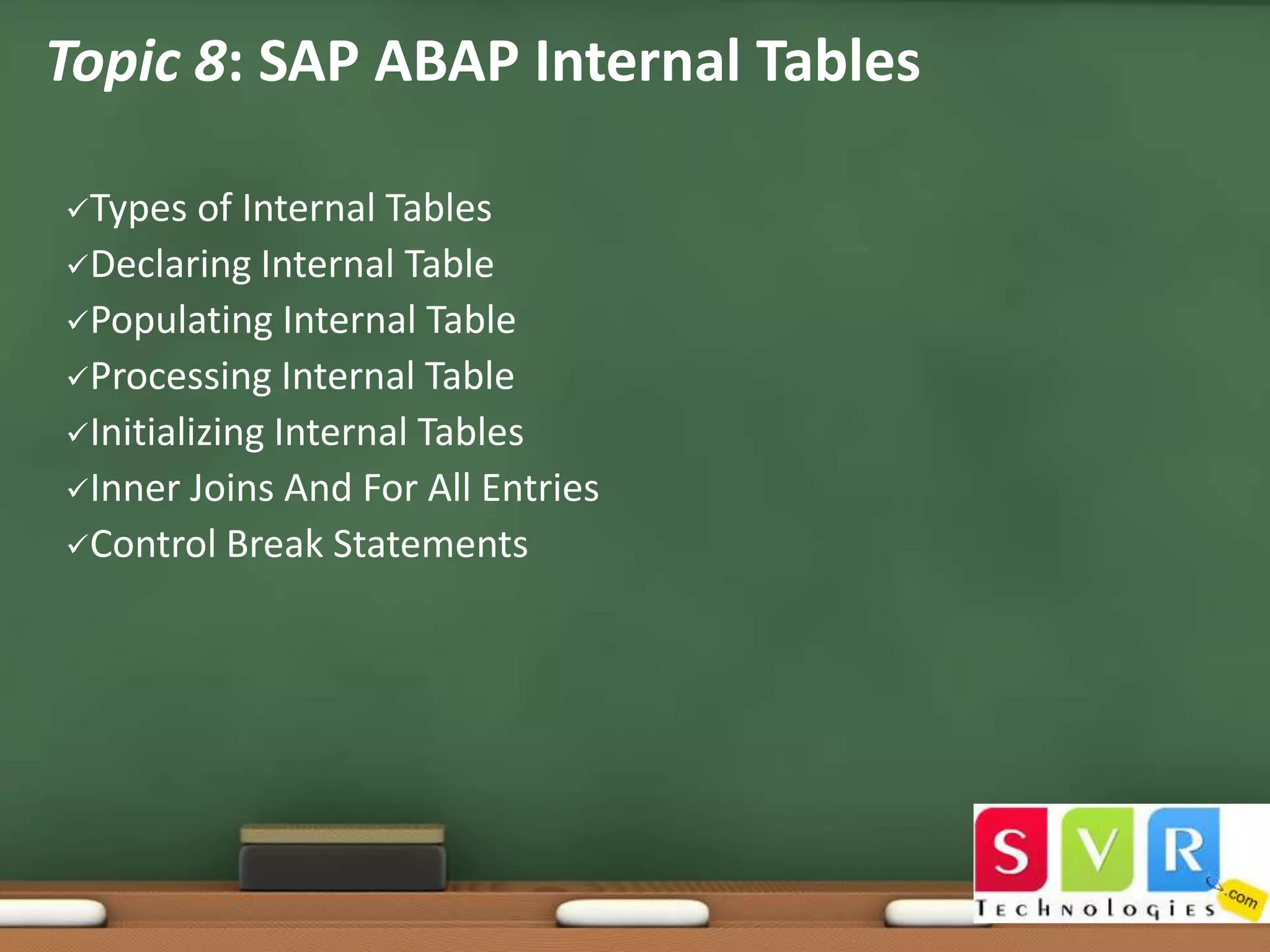 Topic 8: SAP ABAP Internal Tables
Types

of Internal Tables
Declaring Internal Table
Populating Internal Table
Processing Internal Table
Initializing Internal Tables
Inner Joins And For All Entries
Control Break Statements

 