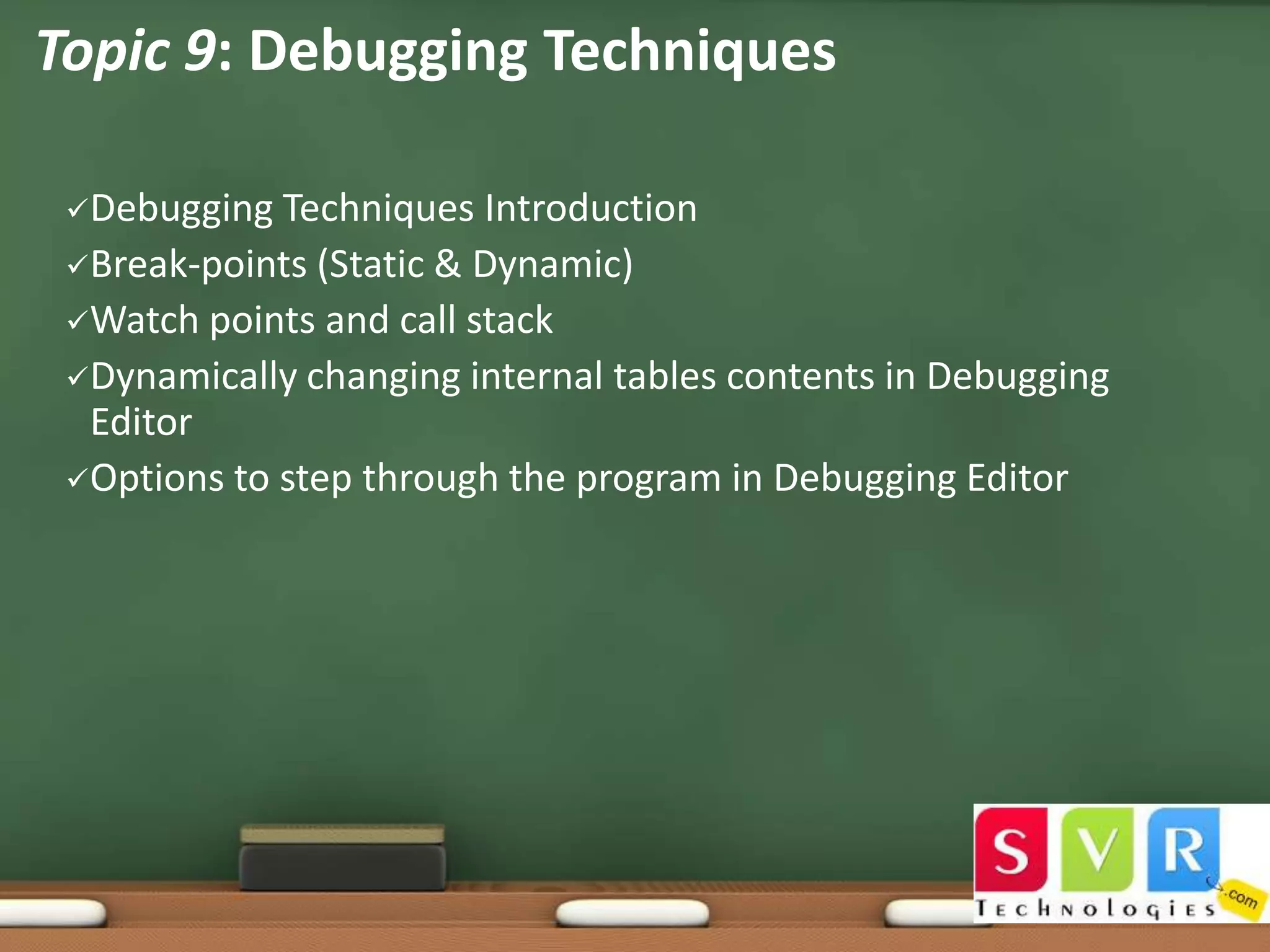 Topic 9: Debugging Techniques
Debugging

Techniques Introduction
Break-points (Static & Dynamic)
Watch points and call stack
Dynamically changing internal tables contents in Debugging
Editor
Options to step through the program in Debugging Editor

 