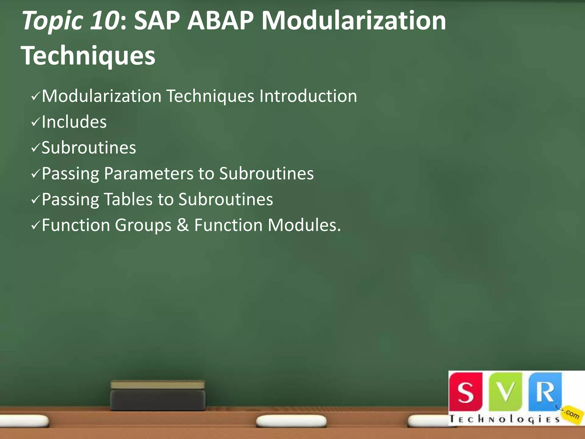 Topic 10: SAP ABAP Modularization
Techniques
Modularization

Techniques Introduction

Includes
Subroutines
Passing

Parameters to Subroutines
Passing Tables to Subroutines
Function Groups & Function Modules.

 