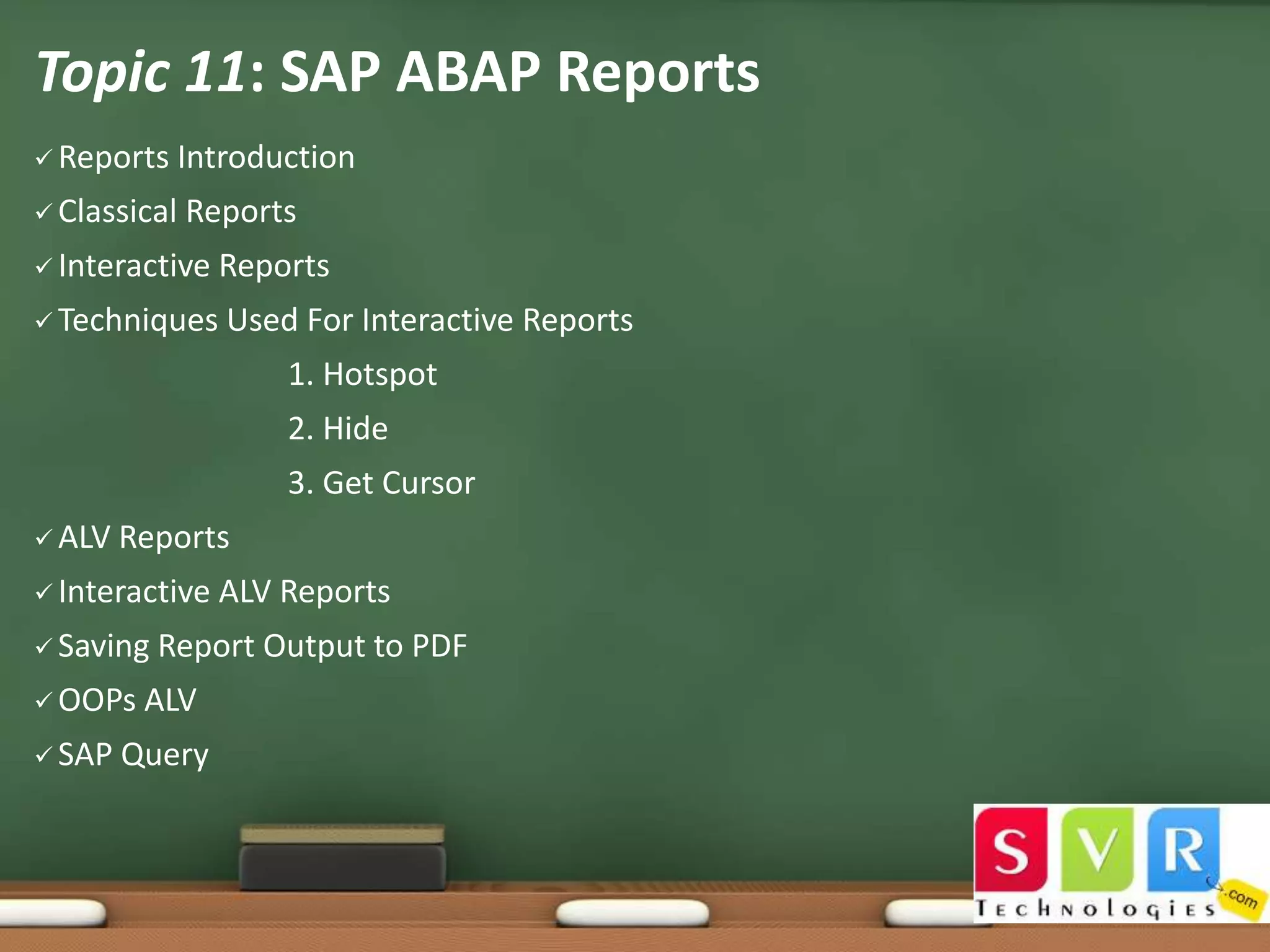 Topic 11: SAP ABAP Reports
 Reports

Introduction

 Classical

Reports

 Interactive
 Techniques

Reports
Used For Interactive Reports
1. Hotspot
2. Hide
3. Get Cursor

 ALV

Reports

 Interactive
 Saving
 OOPs
 SAP

ALV Reports

Report Output to PDF

ALV

Query

 