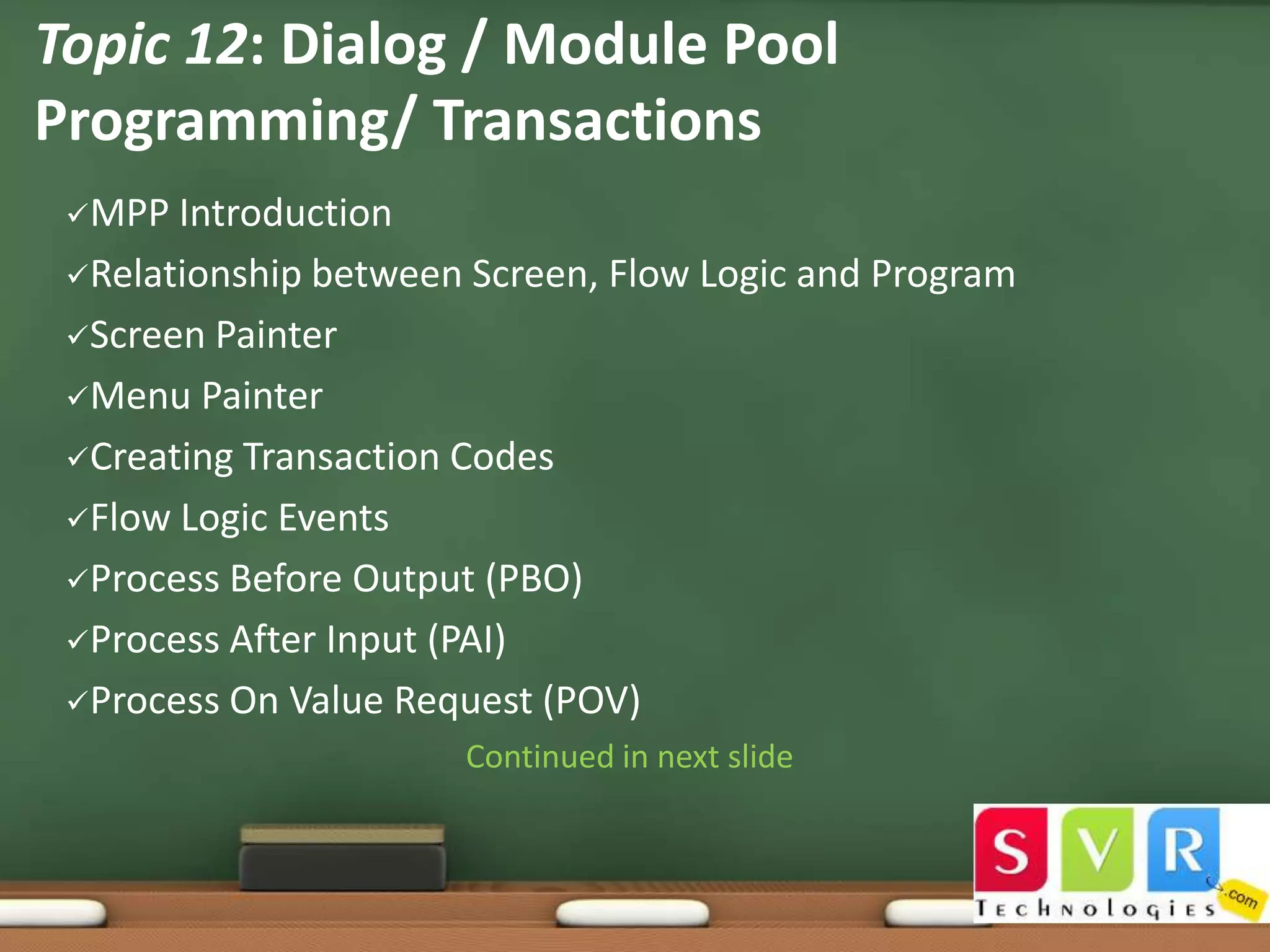 Topic 12: Dialog / Module Pool
Programming/ Transactions
MPP

Introduction
Relationship between Screen, Flow Logic and Program
Screen Painter
Menu Painter
Creating Transaction Codes
Flow Logic Events
Process Before Output (PBO)
Process After Input (PAI)
Process On Value Request (POV)
Continued in next slide

 