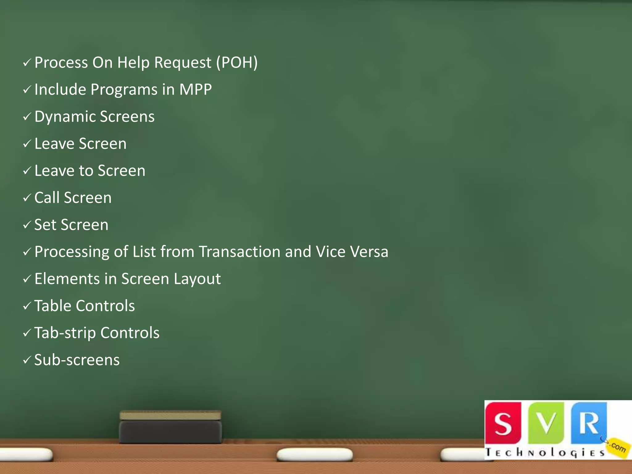  Process

On Help Request (POH)

 Include Programs
 Dynamic

in MPP

Screens

 Leave

Screen

 Leave

to Screen

 Call

Screen

 Set

Screen

 Processing

 Elements
 Table

of List from Transaction and Vice Versa

in Screen Layout

Controls

 Tab-strip

Controls

 Sub-screens

 