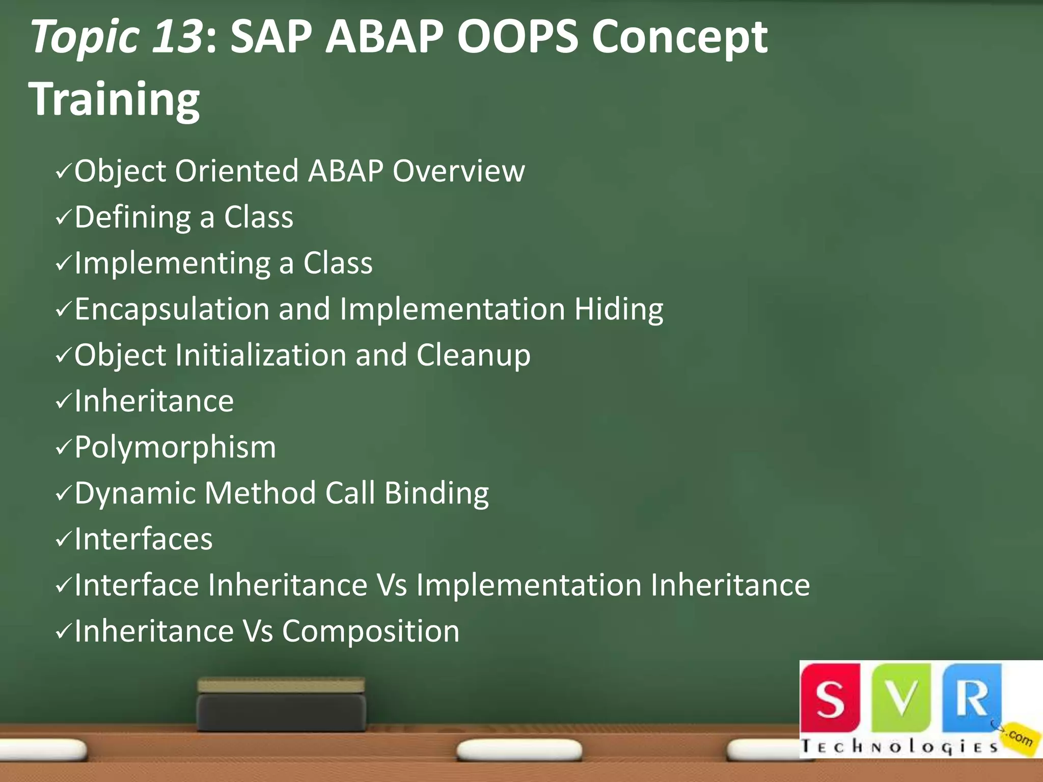 Topic 13: SAP ABAP OOPS Concept
Training
Object

Oriented ABAP Overview
Defining a Class
Implementing a Class
Encapsulation and Implementation Hiding
Object Initialization and Cleanup
Inheritance
Polymorphism
Dynamic Method Call Binding
Interfaces
Interface Inheritance Vs Implementation Inheritance
Inheritance Vs Composition

 