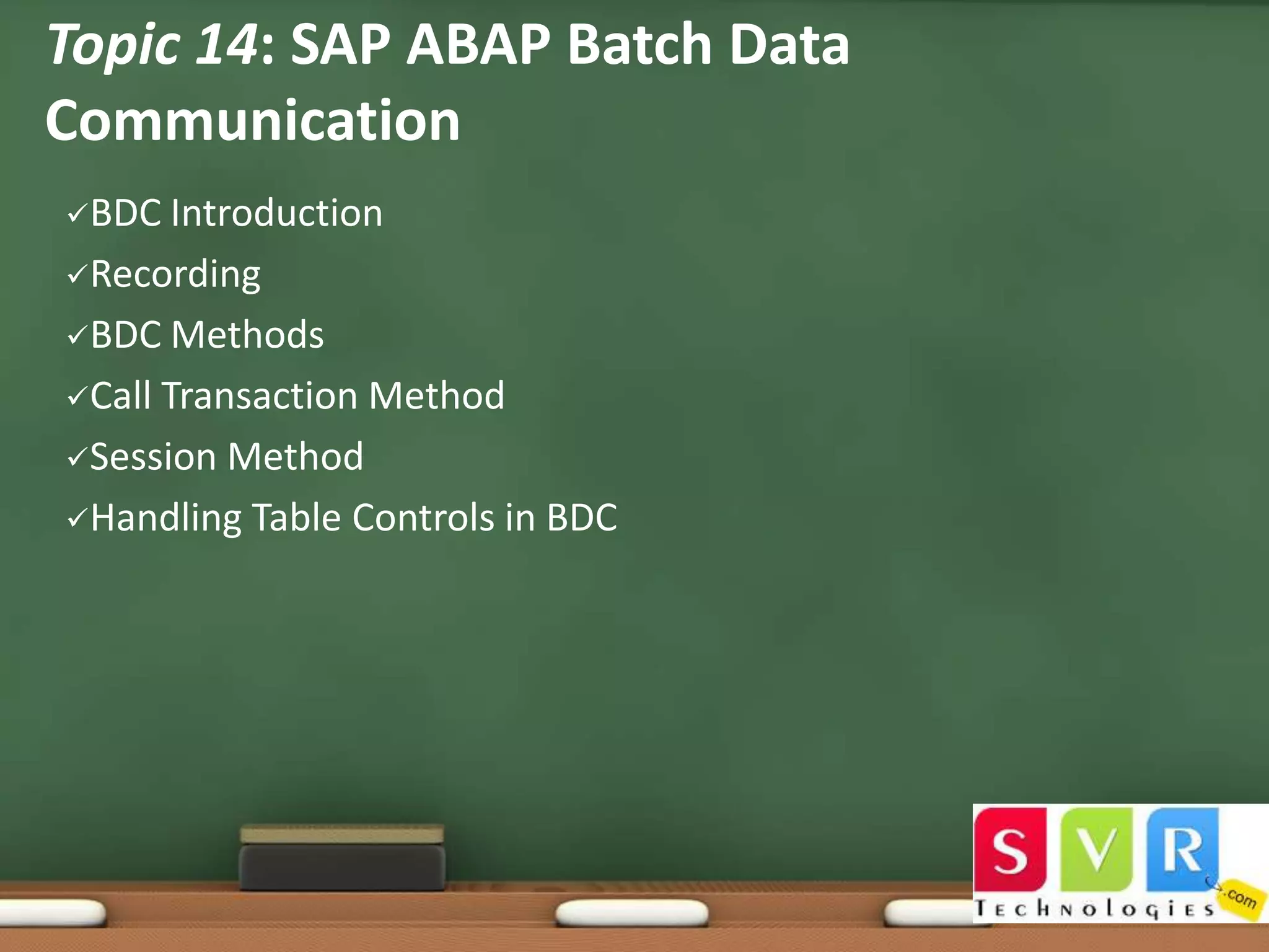 Topic 14: SAP ABAP Batch Data
Communication
BDC

Introduction
Recording
BDC Methods
Call Transaction Method
Session Method
Handling Table Controls in BDC

 