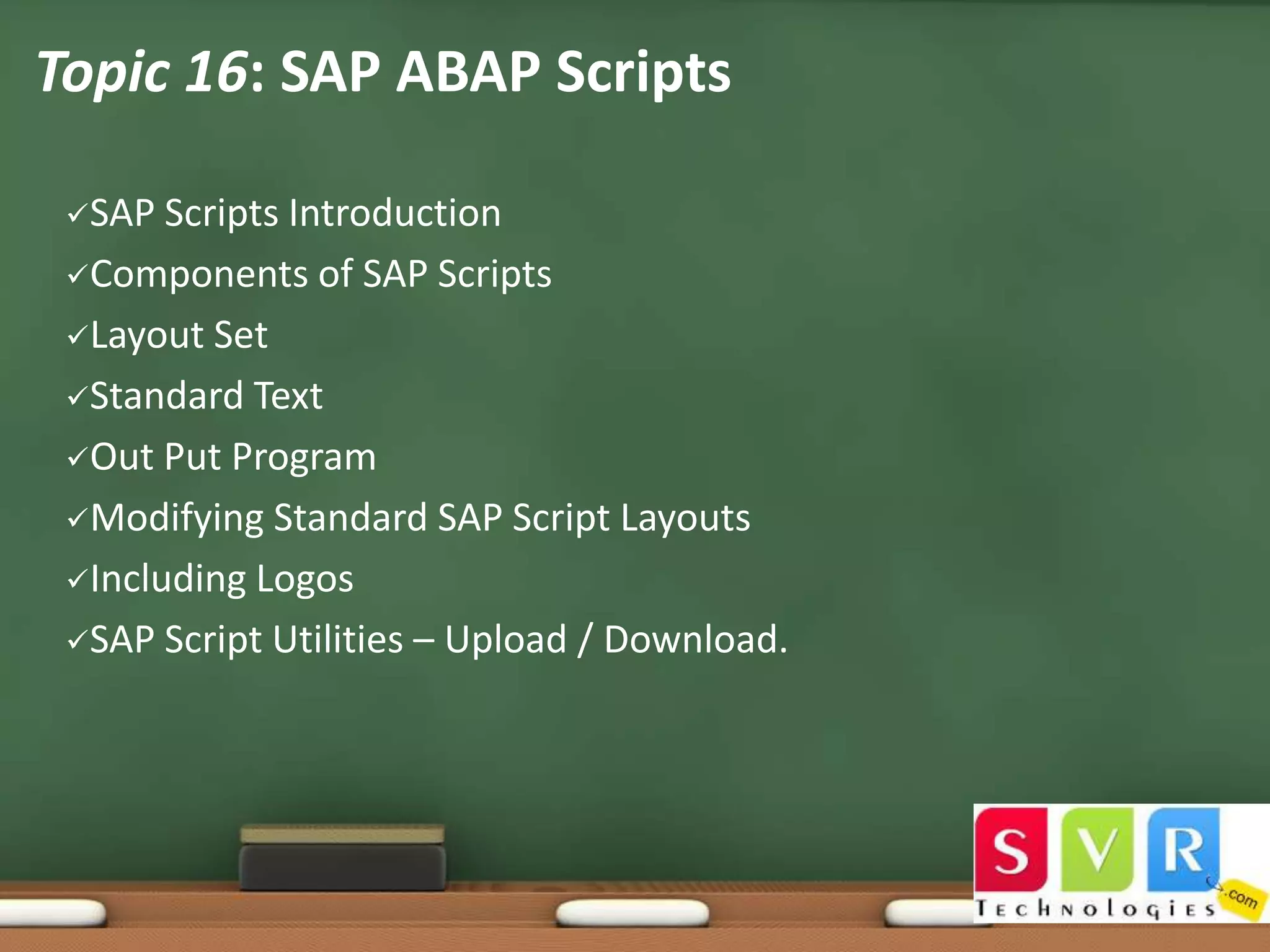 Topic 16: SAP ABAP Scripts
SAP

Scripts Introduction
Components of SAP Scripts
Layout Set
Standard Text
Out Put Program
Modifying Standard SAP Script Layouts
Including Logos
SAP Script Utilities – Upload / Download.

 