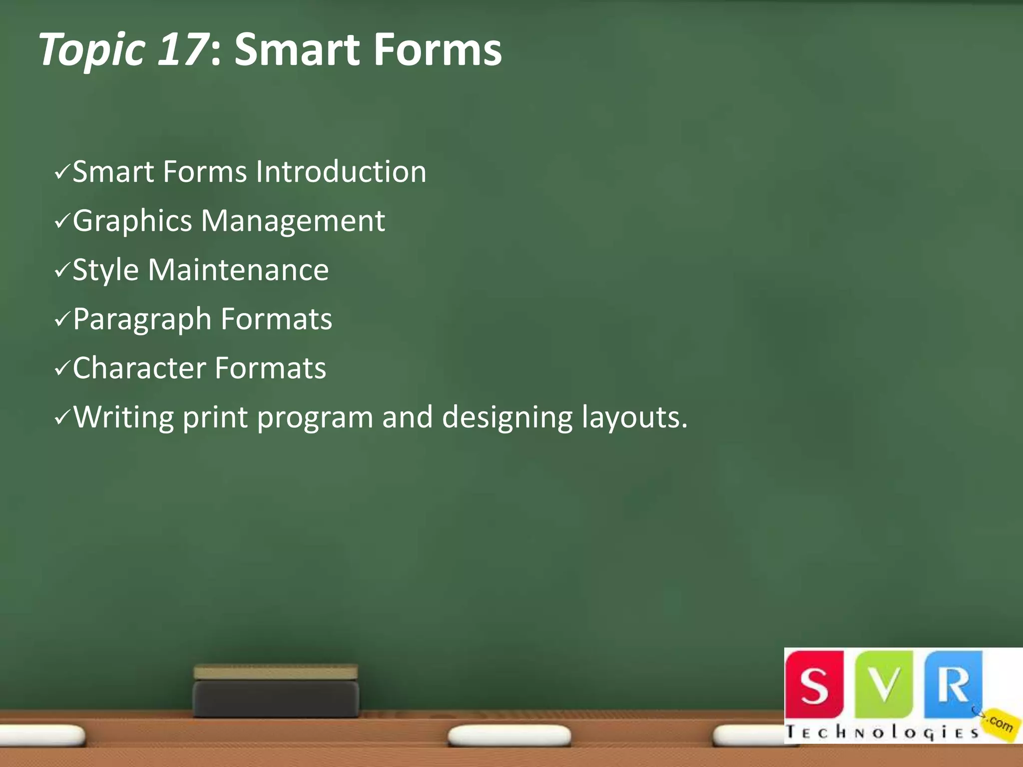 Topic 17: Smart Forms
Smart

Forms Introduction
Graphics Management
Style Maintenance
Paragraph Formats
Character Formats
Writing print program and designing layouts.

 