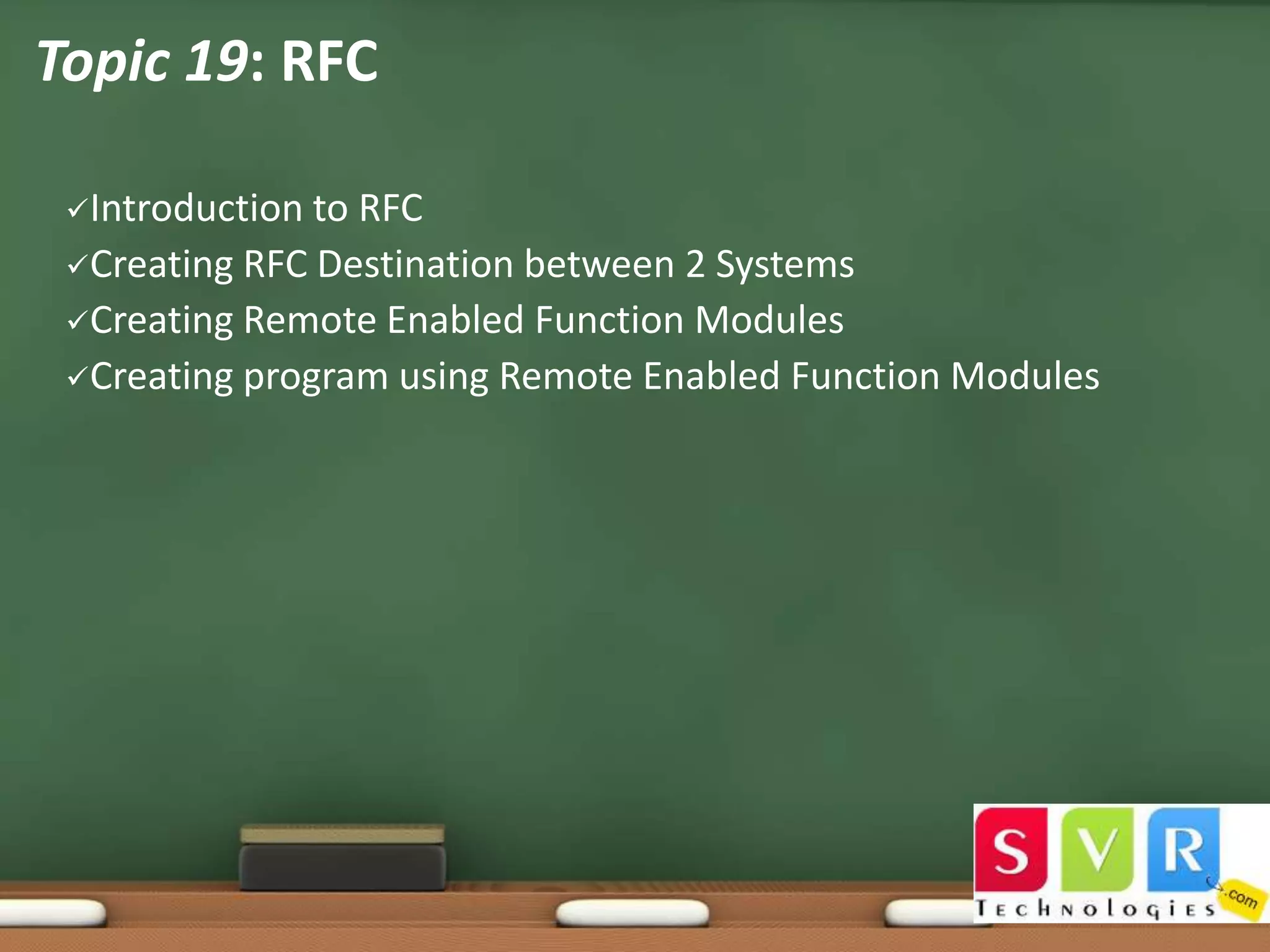 Topic 19: RFC
Introduction

to RFC
Creating RFC Destination between 2 Systems
Creating Remote Enabled Function Modules
Creating program using Remote Enabled Function Modules

 