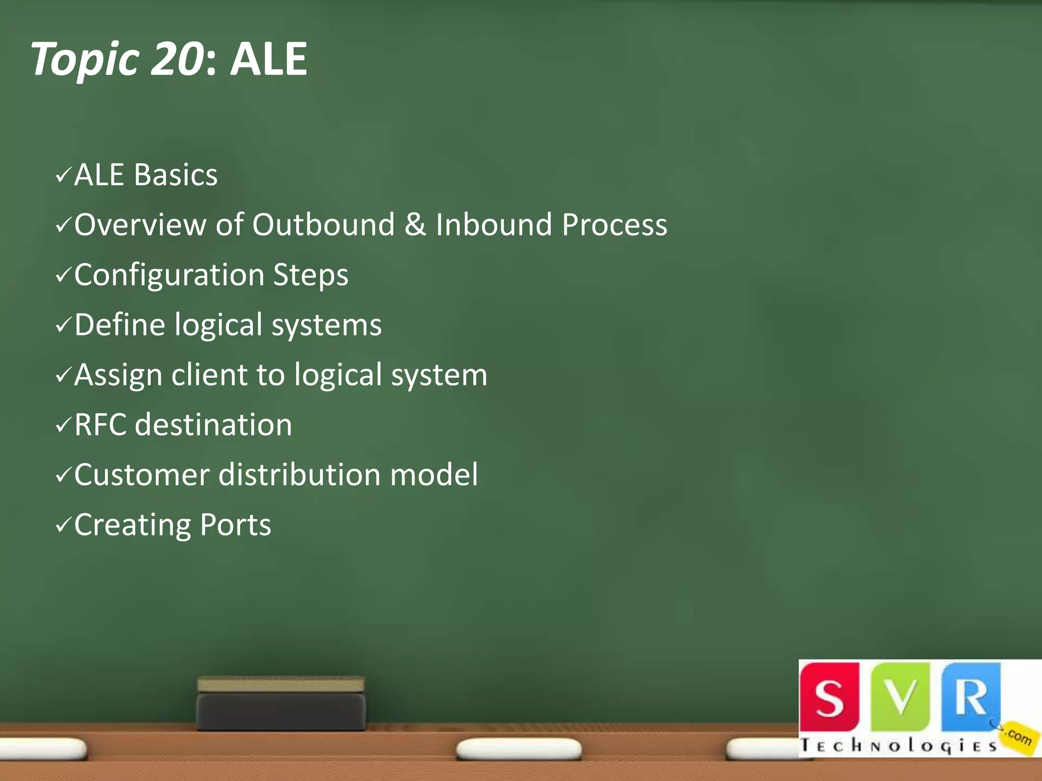 Topic 20: ALE
ALE

Basics
Overview of Outbound & Inbound Process
Configuration Steps
Define logical systems
Assign client to logical system
RFC destination
Customer distribution model
Creating Ports

 