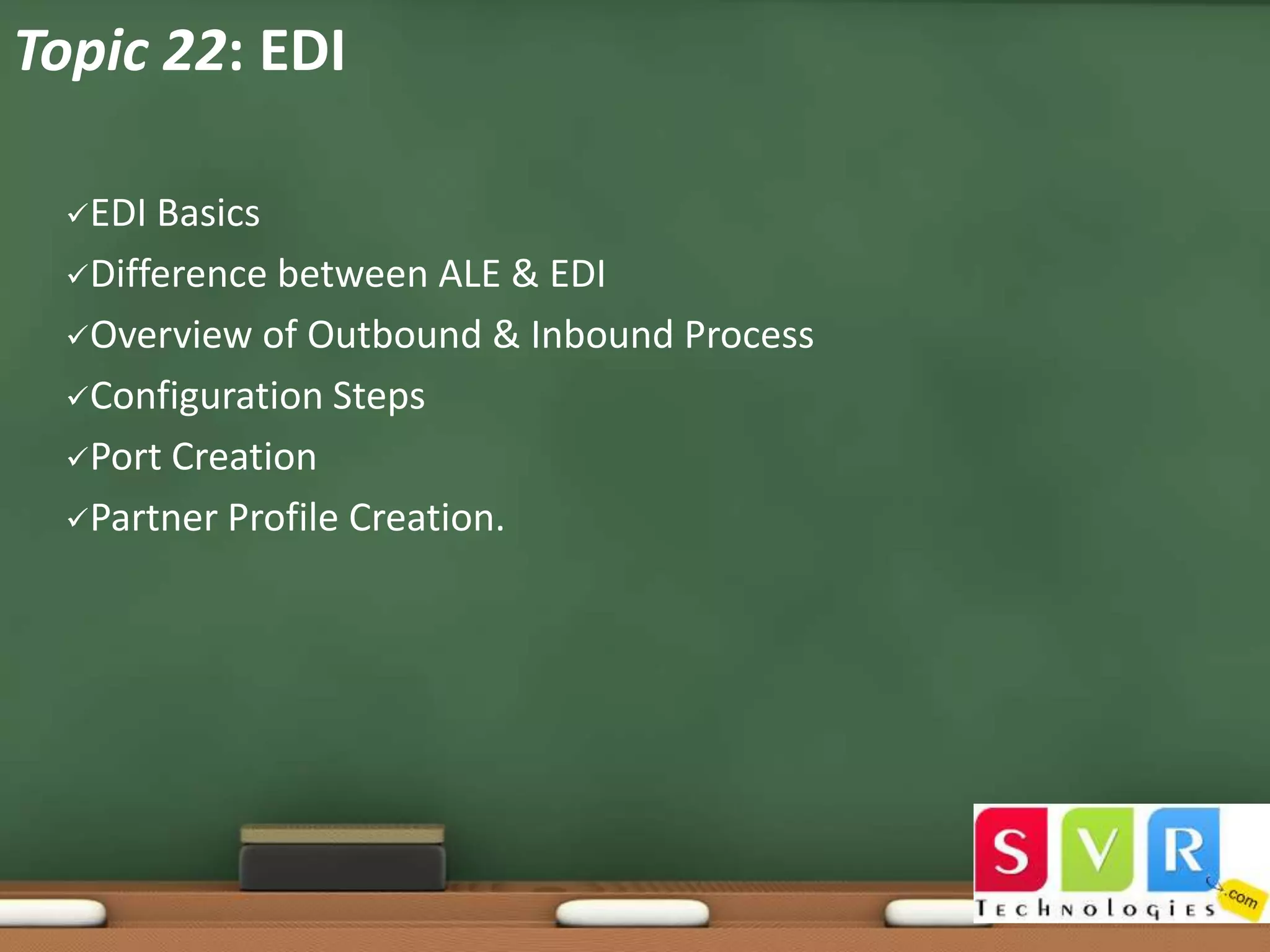 Topic 22: EDI
EDI

Basics
Difference between ALE & EDI
Overview of Outbound & Inbound Process
Configuration Steps
Port Creation
Partner Profile Creation.

 