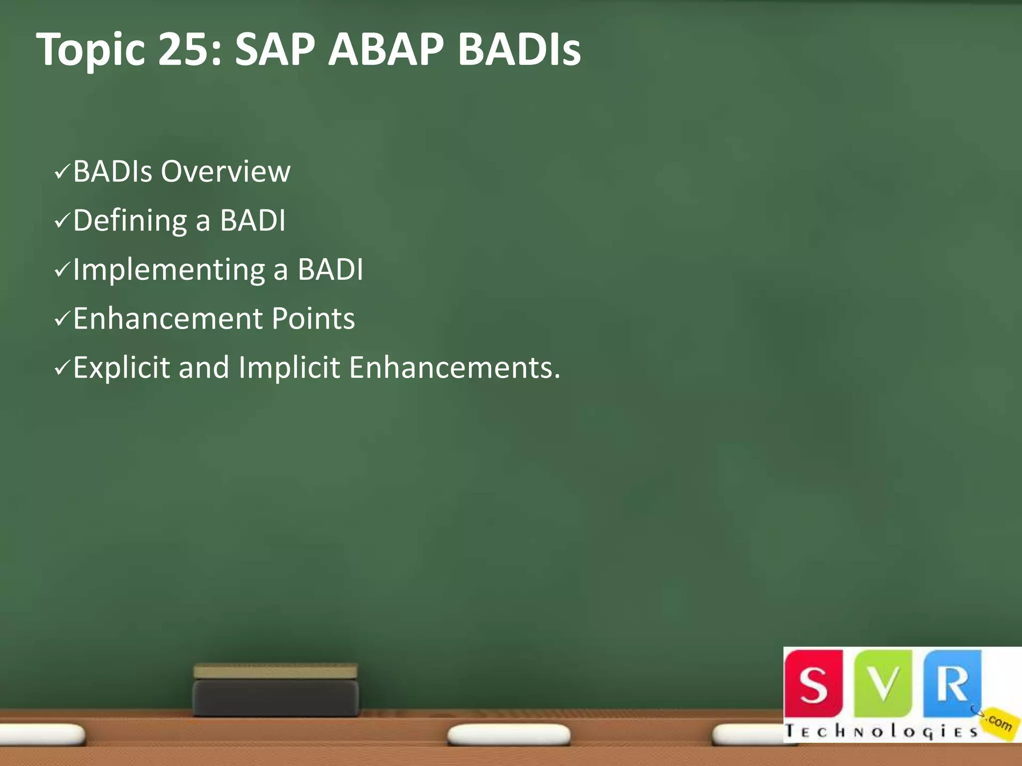 Topic 25: SAP ABAP BADIs
BADIs

Overview
Defining a BADI
Implementing a BADI
Enhancement Points
Explicit and Implicit Enhancements.

 