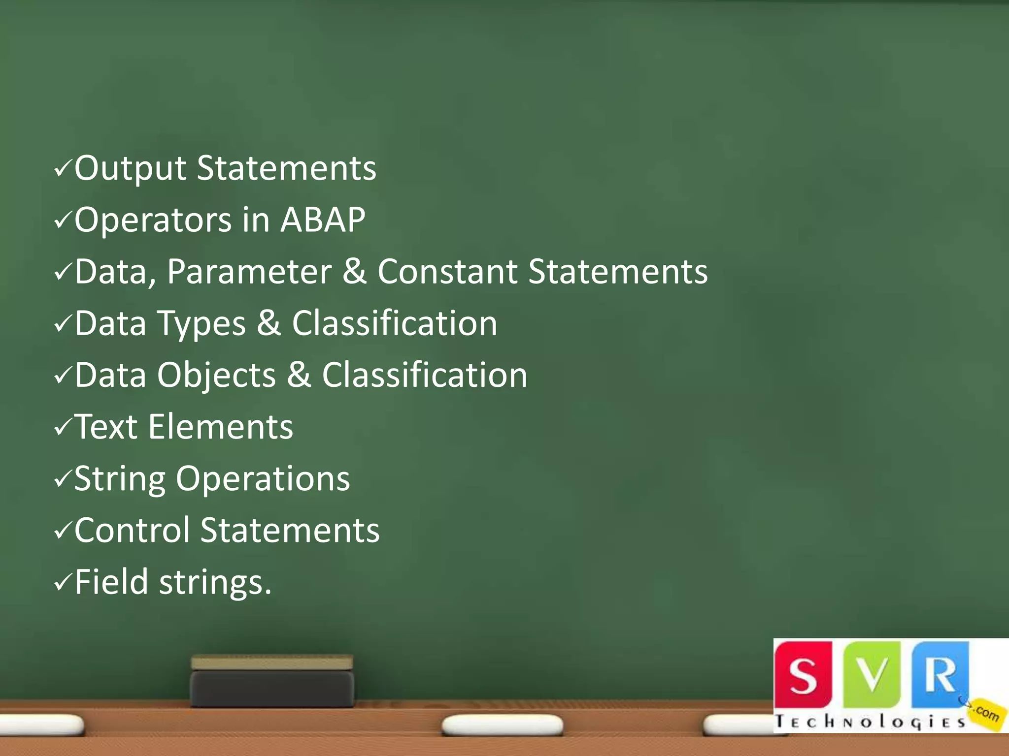 Output

Statements
Operators in ABAP
Data, Parameter & Constant Statements
Data Types & Classification
Data Objects & Classification
Text Elements
String Operations
Control Statements
Field strings.

 