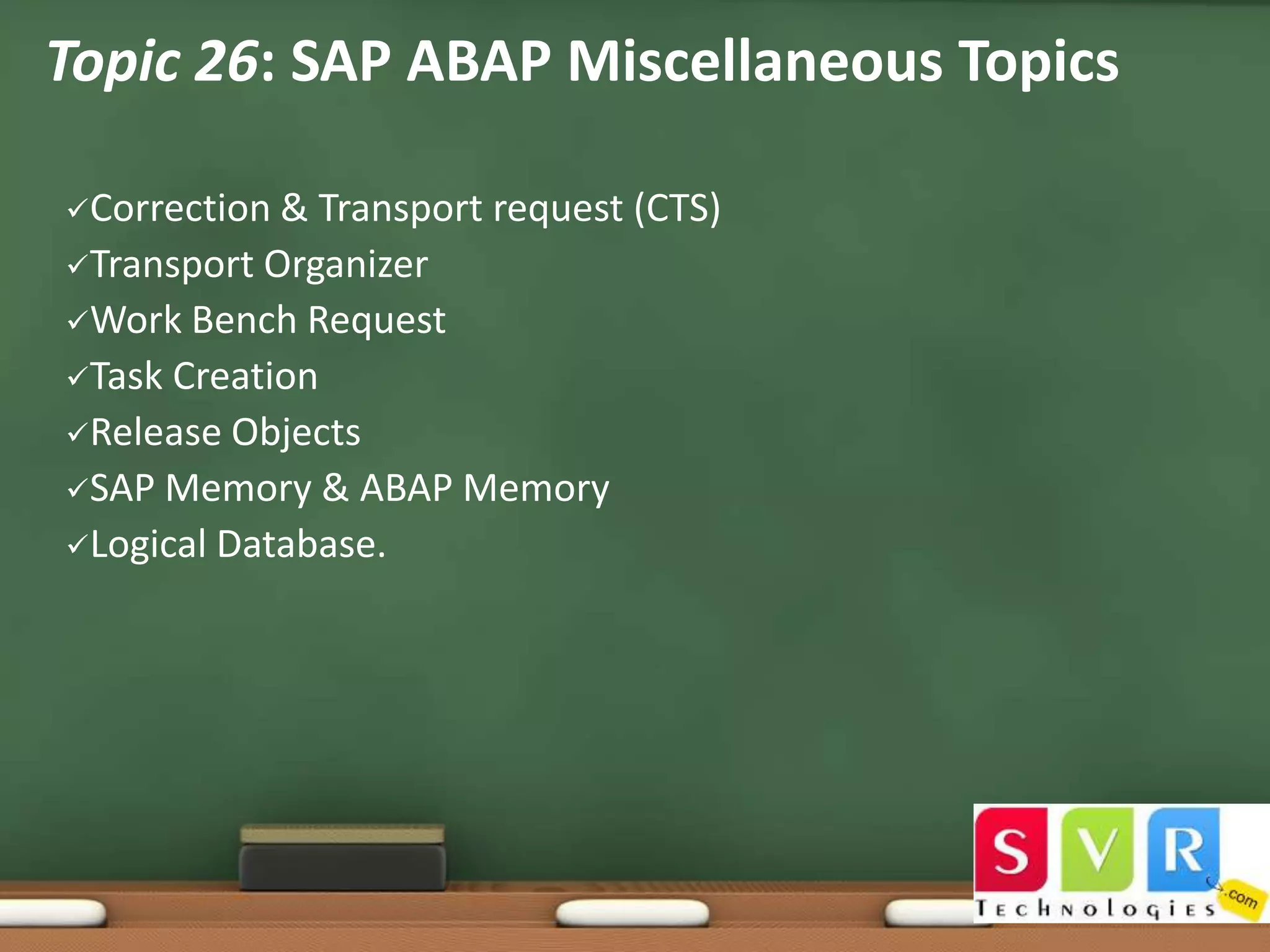 Topic 26: SAP ABAP Miscellaneous Topics
Correction &

Transport request (CTS)
Transport Organizer
Work Bench Request
Task Creation
Release Objects
SAP Memory & ABAP Memory
Logical Database.

 