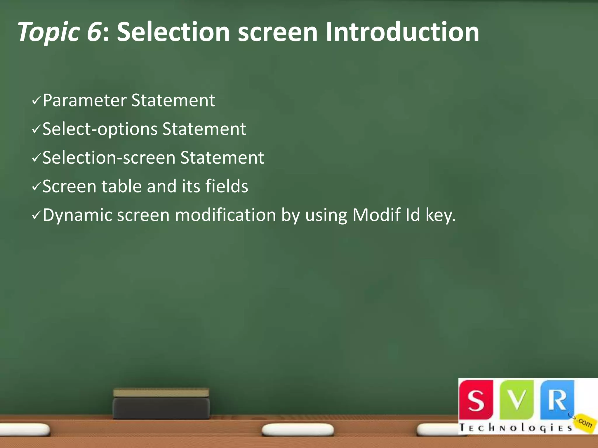•
Topic 6: Selection screen Introduction
Parameter

Statement
Select-options Statement
Selection-screen Statement
Screen table and its fields
Dynamic screen modification by using Modif Id key.

 