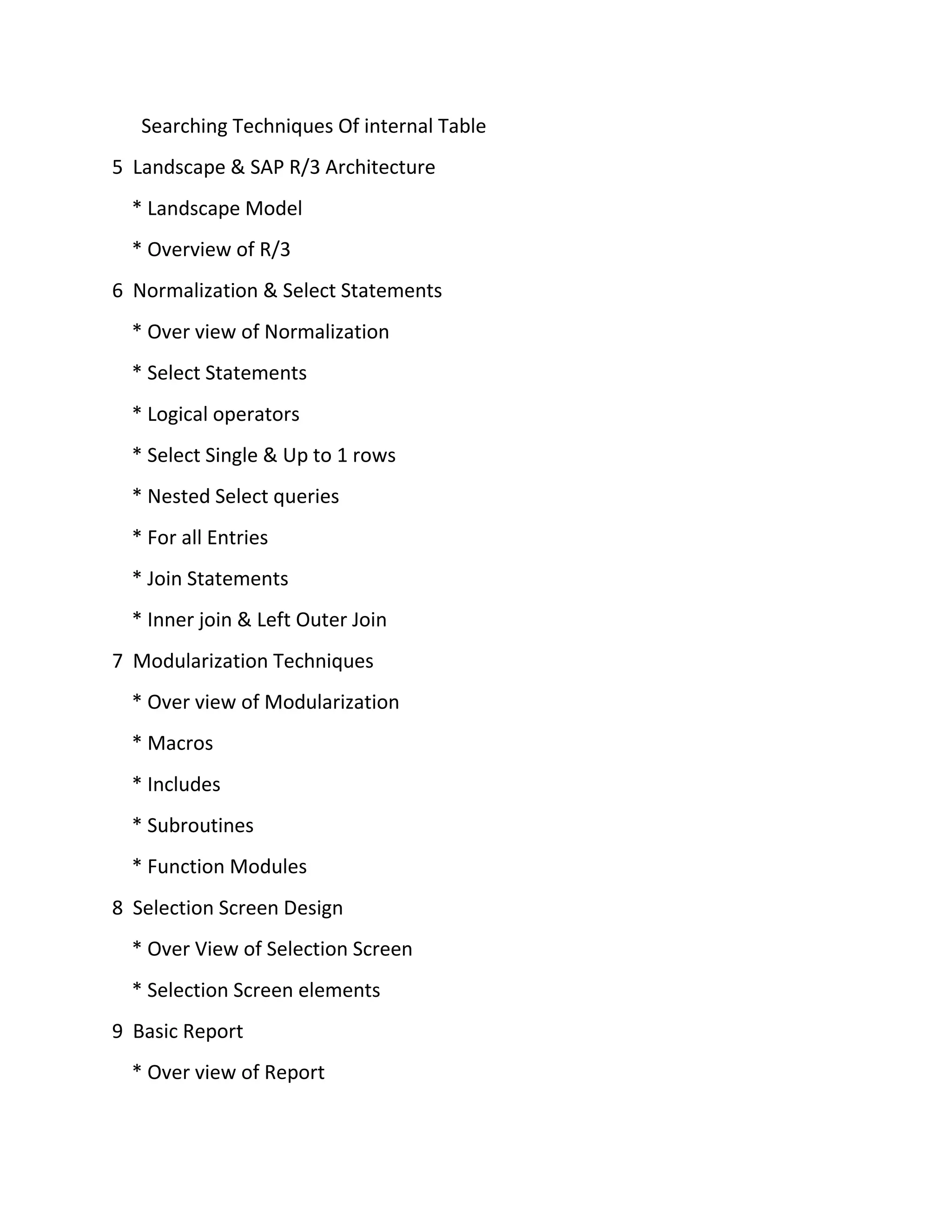Searching Techniques Of internal Table
5 Landscape & SAP R/3 Architecture
* Landscape Model
* Overview of R/3
6 Normalization & Select Statements
* Over view of Normalization
* Select Statements
* Logical operators
* Select Single & Up to 1 rows
* Nested Select queries
* For all Entries
* Join Statements
* Inner join & Left Outer Join
7 Modularization Techniques
* Over view of Modularization
* Macros
* Includes
* Subroutines
* Function Modules
8 Selection Screen Design
* Over View of Selection Screen
* Selection Screen elements
9 Basic Report
* Over view of Report
 