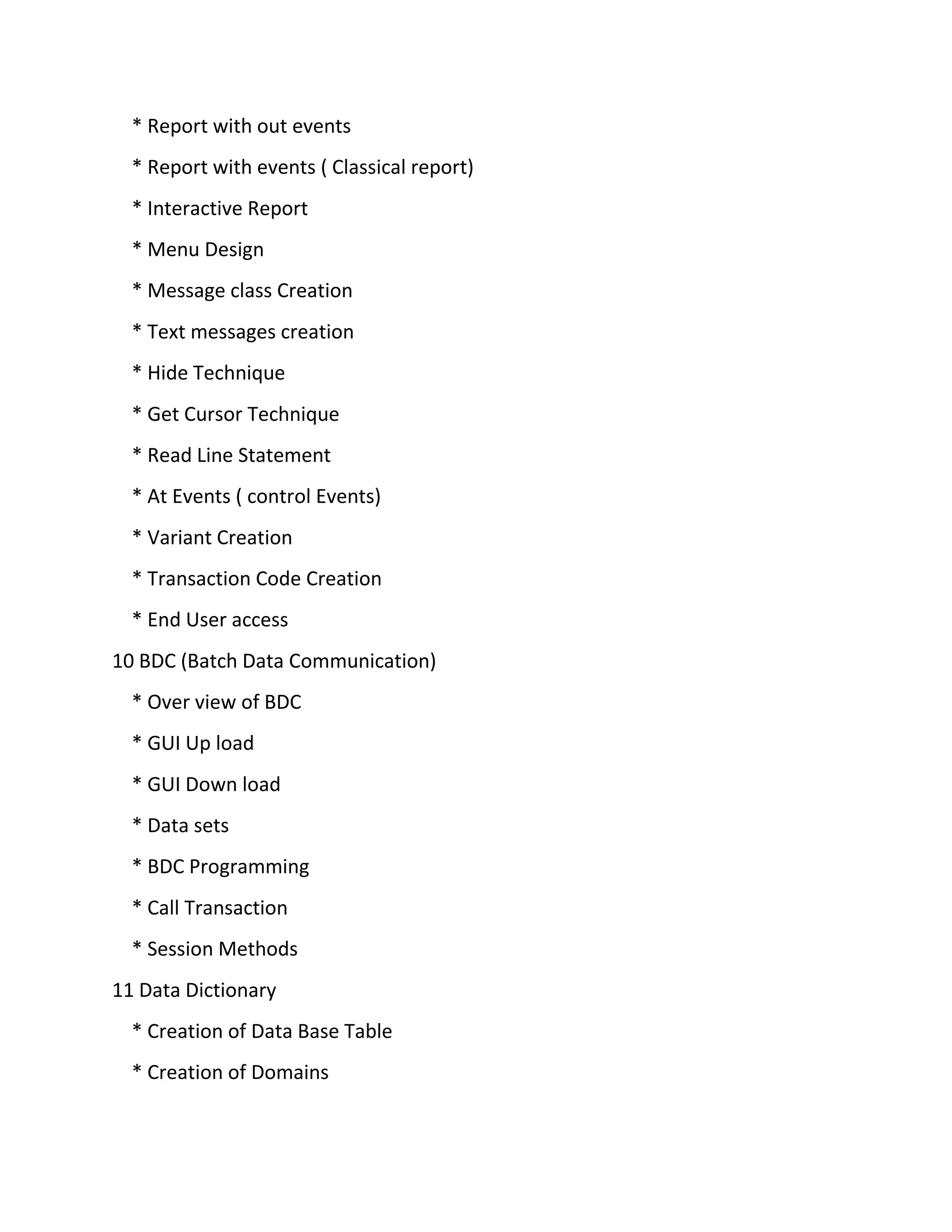 * Report with out events
* Report with events ( Classical report)
* Interactive Report
* Menu Design
* Message class Creation
* Text messages creation
* Hide Technique
* Get Cursor Technique
* Read Line Statement
* At Events ( control Events)
* Variant Creation
* Transaction Code Creation
* End User access
10 BDC (Batch Data Communication)
* Over view of BDC
* GUI Up load
* GUI Down load
* Data sets
* BDC Programming
* Call Transaction
* Session Methods
11 Data Dictionary
* Creation of Data Base Table
* Creation of Domains
 