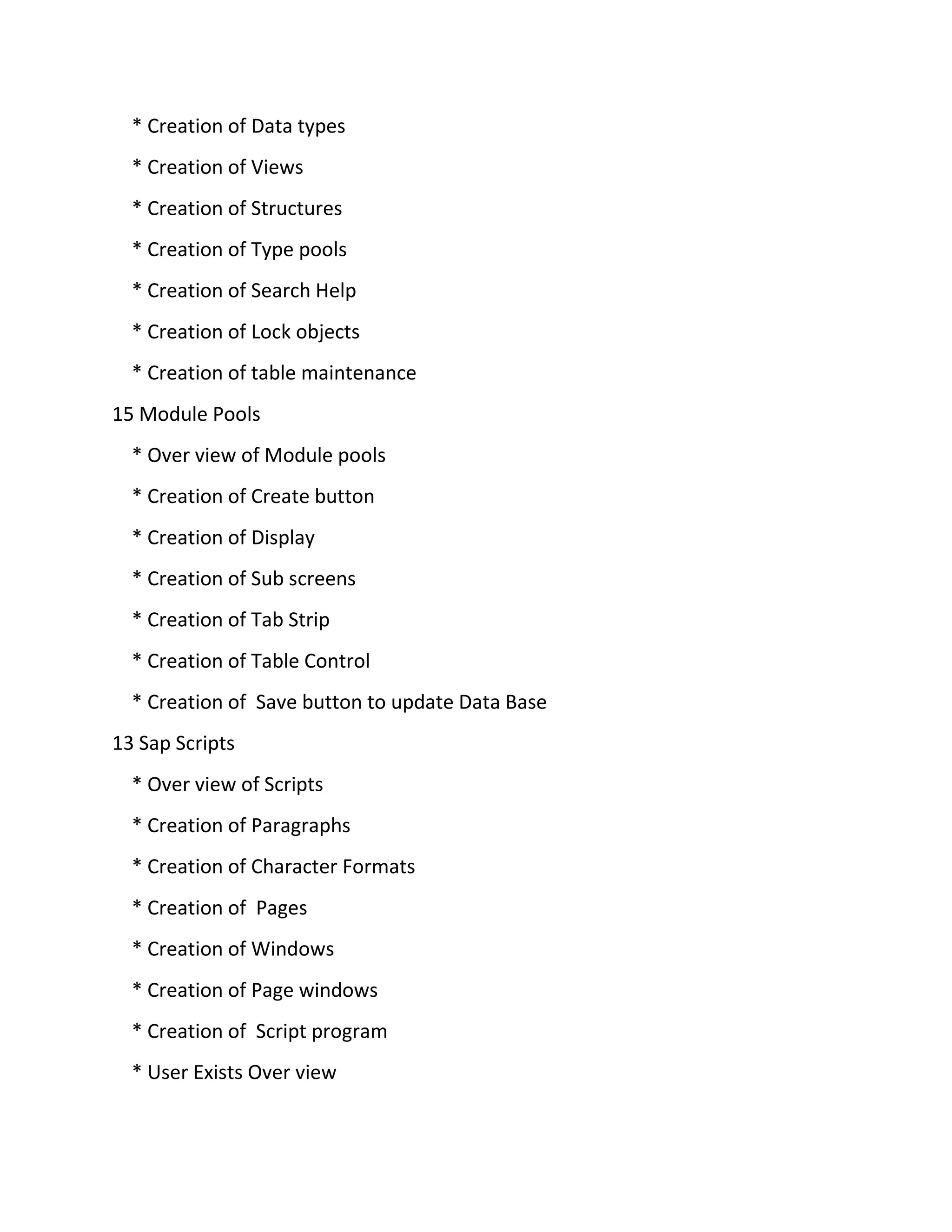 * Creation of Data types
* Creation of Views
* Creation of Structures
* Creation of Type pools
* Creation of Search Help
* Creation of Lock objects
* Creation of table maintenance
15 Module Pools
* Over view of Module pools
* Creation of Create button
* Creation of Display
* Creation of Sub screens
* Creation of Tab Strip
* Creation of Table Control
* Creation of Save button to update Data Base
13 Sap Scripts
* Over view of Scripts
* Creation of Paragraphs
* Creation of Character Formats
* Creation of Pages
* Creation of Windows
* Creation of Page windows
* Creation of Script program
* User Exists Over view
 