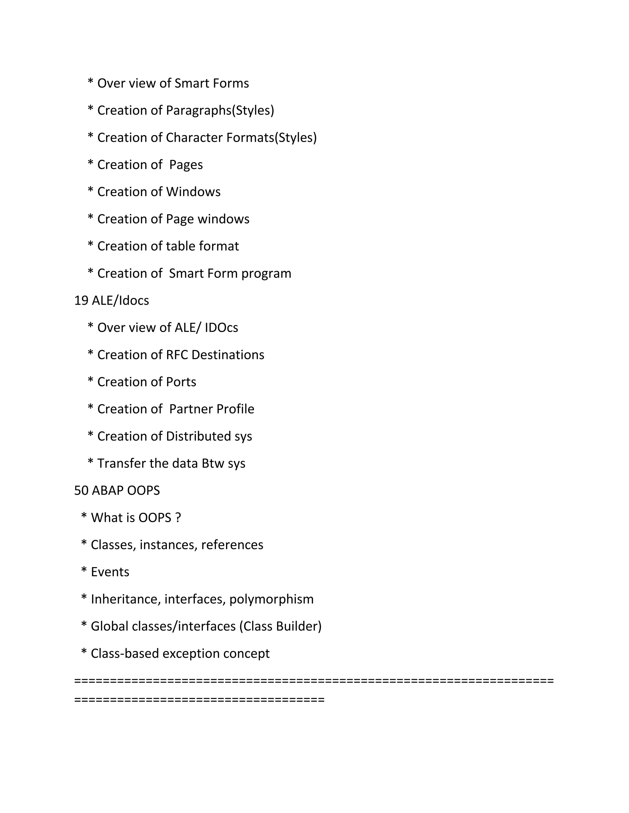 * Over view of Smart Forms
* Creation of Paragraphs(Styles)
* Creation of Character Formats(Styles)
* Creation of Pages
* Creation of Windows
* Creation of Page windows
* Creation of table format
* Creation of Smart Form program
19 ALE/Idocs
* Over view of ALE/ IDOcs
* Creation of RFC Destinations
* Creation of Ports
* Creation of Partner Profile
* Creation of Distributed sys
* Transfer the data Btw sys
50 ABAP OOPS
* What is OOPS ?
* Classes, instances, references
* Events
* Inheritance, interfaces, polymorphism
* Global classes/interfaces (Class Builder)
* Class-based exception concept
===================================================================
===================================
 
