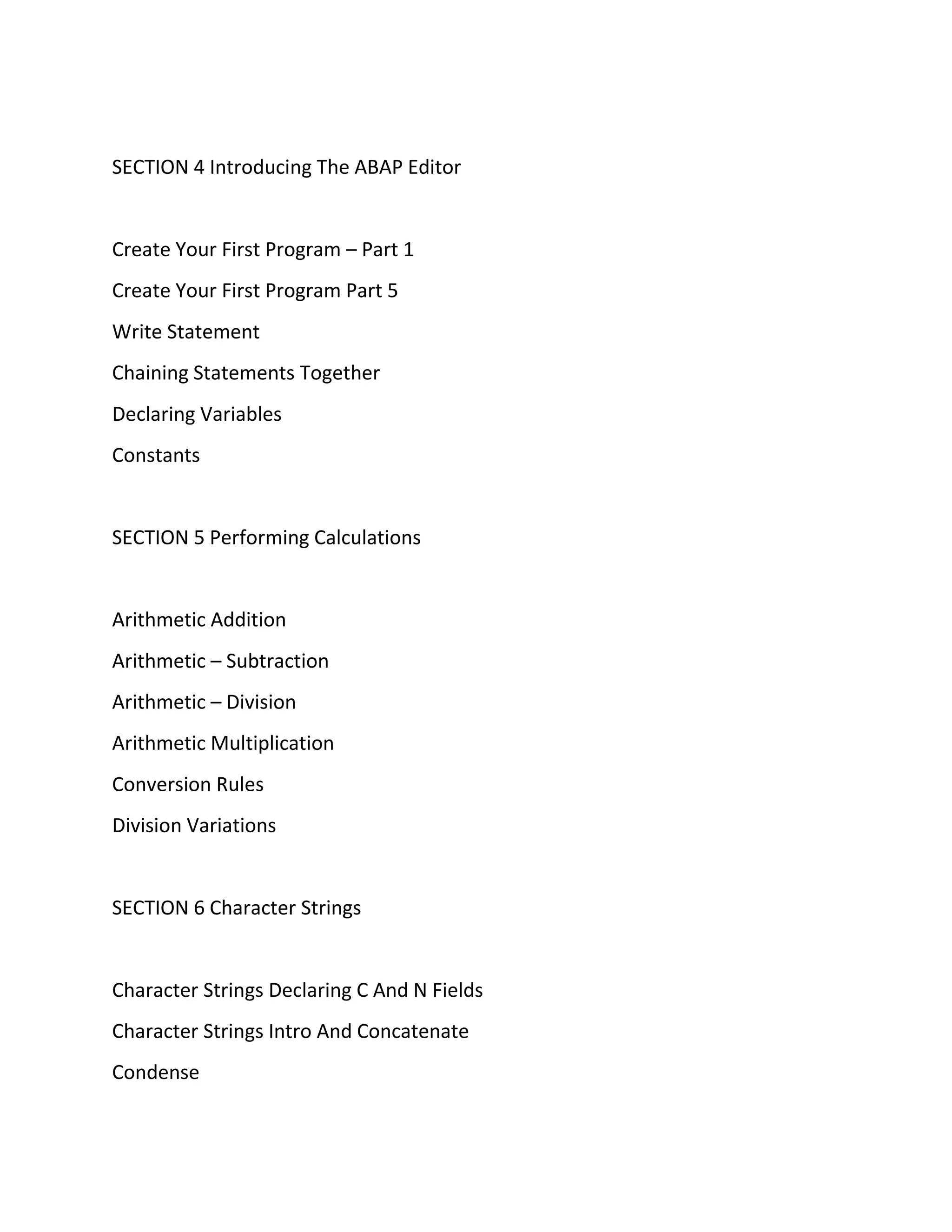 SECTION 4 Introducing The ABAP Editor
Create Your First Program – Part 1
Create Your First Program Part 5
Write Statement
Chaining Statements Together
Declaring Variables
Constants
SECTION 5 Performing Calculations
Arithmetic Addition
Arithmetic – Subtraction
Arithmetic – Division
Arithmetic Multiplication
Conversion Rules
Division Variations
SECTION 6 Character Strings
Character Strings Declaring C And N Fields
Character Strings Intro And Concatenate
Condense
 