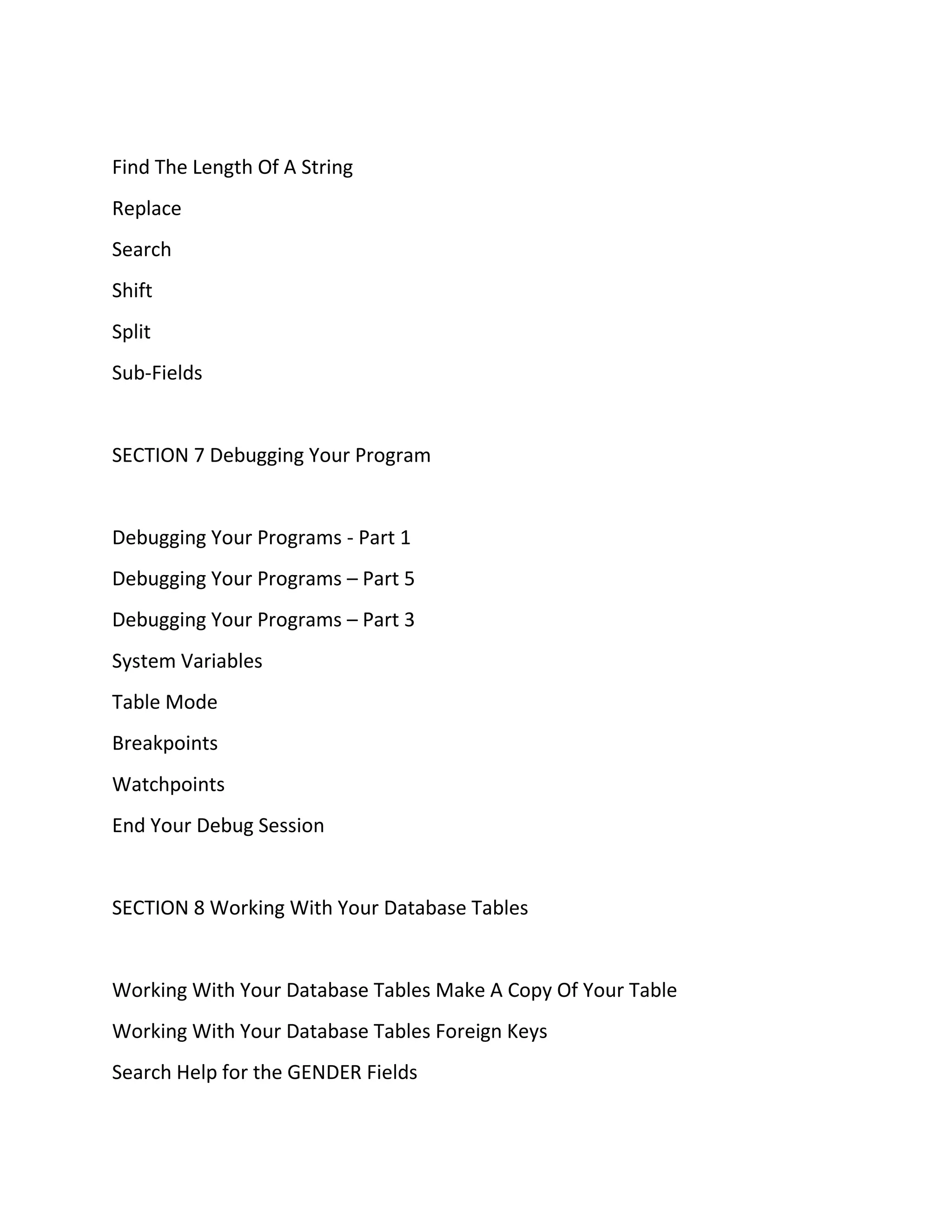 Find The Length Of A String
Replace
Search
Shift
Split
Sub-Fields
SECTION 7 Debugging Your Program
Debugging Your Programs - Part 1
Debugging Your Programs – Part 5
Debugging Your Programs – Part 3
System Variables
Table Mode
Breakpoints
Watchpoints
End Your Debug Session
SECTION 8 Working With Your Database Tables
Working With Your Database Tables Make A Copy Of Your Table
Working With Your Database Tables Foreign Keys
Search Help for the GENDER Fields
 